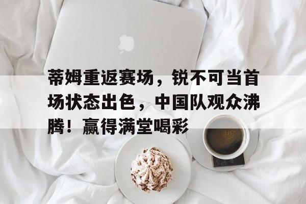 kaiyun-蒂姆重返赛场，锐不可当首场状态出色，中国队观众沸腾！赢得满堂喝彩的简单介绍