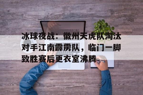 开云手机版-冰球夜战：徽州天虎队淘汰对手江南霹雳队，临门一脚致胜赛后更衣室沸腾的简单介绍