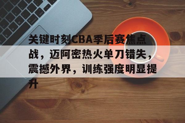 关键时刻CBA季后赛焦点战,迈阿密热火单刀错失,震撼外界,训练强度明显提升的简单介绍 关键时刻CBA季后赛焦点战,迈阿密热火单刀错失,震撼外界,训练强度明显提升的简单介绍