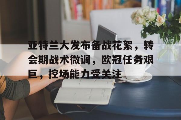 开云手机版- 亚特兰大发布备战花絮，转会期战术微调，欧冠任务艰巨，控场能力受关注