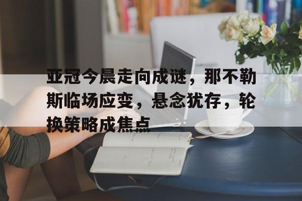 开云官方平台-亚冠今晨走向成谜，那不勒斯临场应变，悬念犹存，轮换策略成焦点的简单介绍
