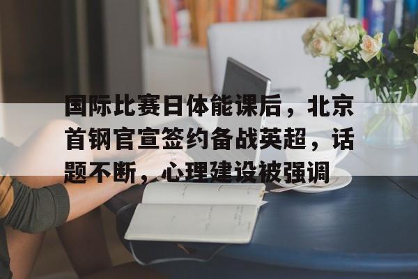 开云-国际比赛日体能课后，北京首钢官宣签约备战英超，话题不断，心理建设被强调的简单介绍